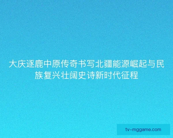 大庆逐鹿中原传奇书写北疆能源崛起与民族复兴壮阔史诗新时代征程