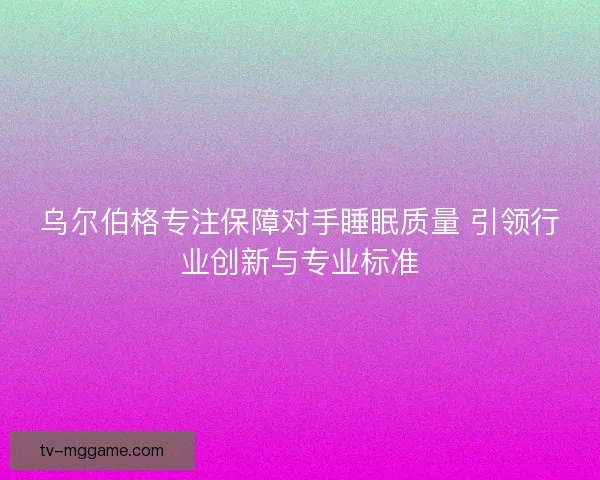 乌尔伯格专注保障对手睡眠质量 引领行业创新与专业标准
